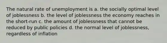 The natural rate of unemployment is a. the socially optimal level of joblessness b. the level of joblessness the economy reaches in the short-run c. the amount of joblessness that cannot be reduced by public policies d. the normal level of joblessness, regardless of inflation