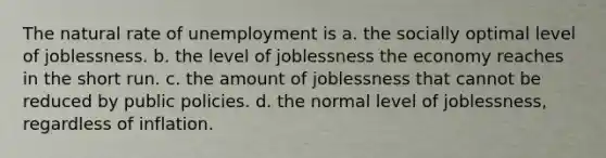 The natural rate of unemployment is a. the socially optimal level of joblessness. b. the level of joblessness the economy reaches in the short run. c. the amount of joblessness that cannot be reduced by public policies. d. the normal level of joblessness, regardless of inflation.