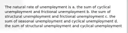 The natural rate of unemployment is a. the sum of cyclical unemployment and frictional unemployment b. the sum of structural unemployment and frictional unemployment c. the sum of seasonal unemployment and cyclical unemployment d. the sum of structural unemployment and cyclical unemployment