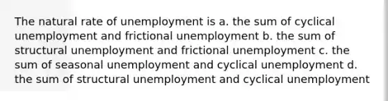 The natural rate of unemployment is a. the sum of cyclical unemployment and frictional unemployment b. the sum of structural unemployment and frictional unemployment c. the sum of seasonal unemployment and cyclical unemployment d. the sum of structural unemployment and cyclical unemployment