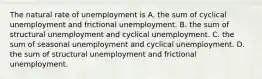 The natural rate of unemployment is A. the sum of cyclical unemployment and frictional unemployment. B. the sum of structural unemployment and cyclical unemployment. C. the sum of seasonal unemployment and cyclical unemployment. D. the sum of structural unemployment and frictional unemployment.