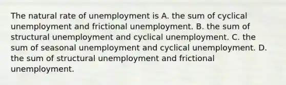 The natural rate of unemployment is A. the sum of cyclical unemployment and frictional unemployment. B. the sum of structural unemployment and cyclical unemployment. C. the sum of seasonal unemployment and cyclical unemployment. D. the sum of structural unemployment and frictional unemployment.