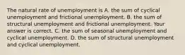 The natural rate of unemployment is A. the sum of cyclical unemployment and frictional unemployment. B. the sum of structural unemployment and frictional unemployment. Your answer is correct. C. the sum of seasonal unemployment and cyclical unemployment. D. the sum of structural unemployment and cyclical unemployment.