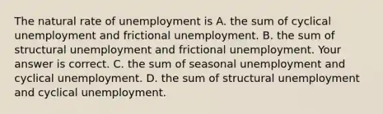 The natural rate of unemployment is A. the sum of cyclical unemployment and frictional unemployment. B. the sum of structural unemployment and frictional unemployment. Your answer is correct. C. the sum of seasonal unemployment and cyclical unemployment. D. the sum of structural unemployment and cyclical unemployment.