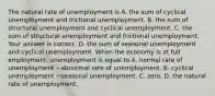 The natural rate of unemployment is A. the sum of cyclical unemployment and frictional unemployment. B. the sum of structural unemployment and cyclical unemployment. C. the sum of structural unemployment and frictional unemployment. Your answer is correct. D. the sum of seasonal unemployment and cyclical unemployment. When the economy is at full​ employment, unemployment is equal to A. normal rate of unemployment −abnormal rate of unemployment. B. cyclical unemployment −seasonal unemployment. C. zero. D. the natural rate of unemployment.