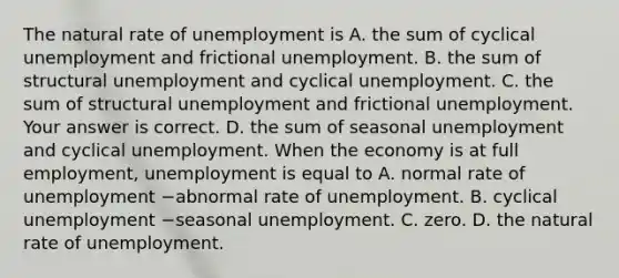 The natural rate of unemployment is A. the sum of cyclical unemployment and frictional unemployment. B. the sum of structural unemployment and cyclical unemployment. C. the sum of structural unemployment and frictional unemployment. Your answer is correct. D. the sum of seasonal unemployment and cyclical unemployment. When the economy is at full​ employment, unemployment is equal to A. normal rate of unemployment −abnormal rate of unemployment. B. cyclical unemployment −seasonal unemployment. C. zero. D. the natural rate of unemployment.