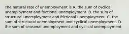 The natural rate of unemployment is A. the sum of cyclical unemployment and frictional unemployment. B. the sum of structural unemployment and frictional unemployment. C. the sum of structural unemployment and cyclical unemployment. D. the sum of seasonal unemployment and cyclical unemployment.