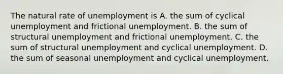 The natural rate of unemployment is A. the sum of cyclical unemployment and frictional unemployment. B. the sum of structural unemployment and frictional unemployment. C. the sum of structural unemployment and cyclical unemployment. D. the sum of seasonal unemployment and cyclical unemployment.