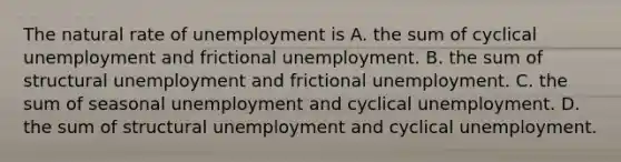 The natural rate of unemployment is A. the sum of cyclical unemployment and frictional unemployment. B. the sum of structural unemployment and frictional unemployment. C. the sum of seasonal unemployment and cyclical unemployment. D. the sum of structural unemployment and cyclical unemployment.