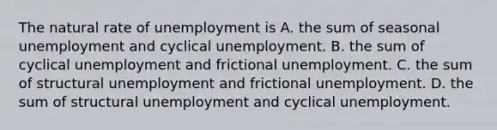 The natural rate of unemployment is A. the sum of seasonal unemployment and cyclical unemployment. B. the sum of cyclical unemployment and frictional unemployment. C. the sum of structural unemployment and frictional unemployment. D. the sum of structural unemployment and cyclical unemployment.