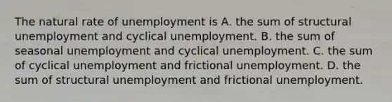 The natural rate of unemployment is A. the sum of structural unemployment and cyclical unemployment. B. the sum of seasonal unemployment and cyclical unemployment. C. the sum of cyclical unemployment and frictional unemployment. D. the sum of structural unemployment and frictional unemployment.