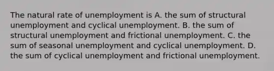 The natural rate of unemployment is A. the sum of structural unemployment and cyclical unemployment. B. the sum of structural unemployment and frictional unemployment. C. the sum of seasonal unemployment and cyclical unemployment. D. the sum of cyclical unemployment and frictional unemployment.