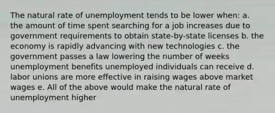 The natural rate of unemployment tends to be lower when: a. the amount of time spent searching for a job increases due to government requirements to obtain state-by-state licenses b. the economy is rapidly advancing with new technologies c. the government passes a law lowering the number of weeks unemployment benefits unemployed individuals can receive d. labor unions are more effective in raising wages above market wages e. All of the above would make the natural rate of unemployment higher