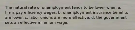 The natural rate of unemployment tends to be lower when a. firms pay efficiency wages. b. unemployment insurance benefits are lower. c. labor unions are more effective. d. the government sets an effective minimum wage.