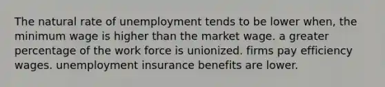 The natural rate of unemployment tends to be lower when, the minimum wage is higher than the market wage. a greater percentage of the work force is unionized. firms pay efficiency wages. unemployment insurance benefits are lower.