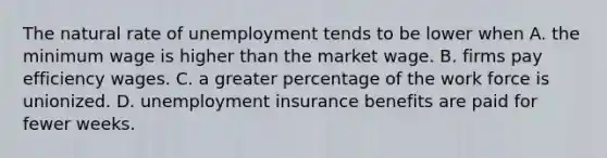 The natural rate of unemployment tends to be lower when A. the minimum wage is higher than the market wage. B. firms pay efficiency wages. C. a greater percentage of the work force is unionized. D. unemployment insurance benefits are paid for fewer weeks.