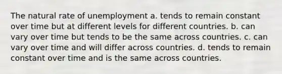 The natural rate of unemployment a. tends to remain constant over time but at different levels for different countries. b. can vary over time but tends to be the same across countries. c. can vary over time and will differ across countries. d. tends to remain constant over time and is the same across countries.