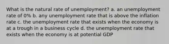 What is the natural rate of unemployment? a. an unemployment rate of 0% b. any unemployment rate that is above the inflation rate c. the unemployment rate that exists when the economy is at a trough in a business cycle d. the unemployment rate that exists when the economy is at potential GDP