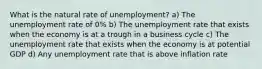 What is the natural rate of unemployment? a) The unemployment rate of 0% b) The unemployment rate that exists when the economy is at a trough in a business cycle c) The unemployment rate that exists when the economy is at potential GDP d) Any unemployment rate that is above inflation rate