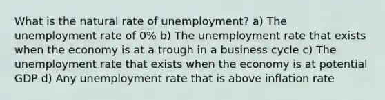 What is the natural rate of unemployment? a) The unemployment rate of 0% b) The unemployment rate that exists when the economy is at a trough in a business cycle c) The unemployment rate that exists when the economy is at potential GDP d) Any unemployment rate that is above inflation rate