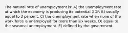 The natural rate of unemployment is: A) the unemployment rate at which the economy is producing its potential GDP. B) usually equal to 3 percent. C) the unemployment rate when none of the work force is unemployed for more than six weeks. D) equal to the seasonal unemployment. E) defined by the government.