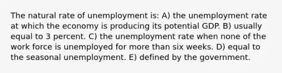 The natural rate of unemployment is: A) the <a href='https://www.questionai.com/knowledge/kh7PJ5HsOk-unemployment-rate' class='anchor-knowledge'>unemployment rate</a> at which the economy is producing its potential GDP. B) usually equal to 3 percent. C) the unemployment rate when none of the work force is unemployed for <a href='https://www.questionai.com/knowledge/keWHlEPx42-more-than' class='anchor-knowledge'>more than</a> six weeks. D) equal to the seasonal unemployment. E) defined by the government.