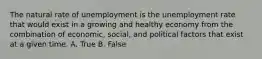 The natural rate of unemployment is the unemployment rate that would exist in a growing and healthy economy from the combination of economic, social, and political factors that exist at a given time. A. True B. False