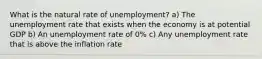 What is the natural rate of unemployment? a) The unemployment rate that exists when the economy is at potential GDP b) An unemployment rate of 0% c) Any unemployment rate that is above the inflation rate