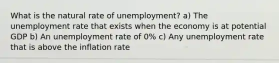 What is the natural rate of unemployment? a) The unemployment rate that exists when the economy is at potential GDP b) An unemployment rate of 0% c) Any unemployment rate that is above the inflation rate