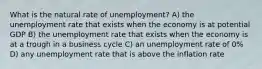 What is the natural rate of unemployment? A) the unemployment rate that exists when the economy is at potential GDP B) the unemployment rate that exists when the economy is at a trough in a business cycle C) an unemployment rate of 0% D) any unemployment rate that is above the inflation rate