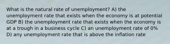 What is the natural rate of unemployment? A) the <a href='https://www.questionai.com/knowledge/kh7PJ5HsOk-unemployment-rate' class='anchor-knowledge'>unemployment rate</a> that exists when the economy is at potential GDP B) the unemployment rate that exists when the economy is at a trough in a business cycle C) an unemployment rate of 0% D) any unemployment rate that is above the inflation rate