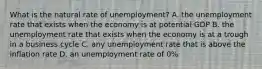 What is the natural rate of​ unemployment? A. the unemployment rate that exists when the economy is at potential GDP B. the unemployment rate that exists when the economy is at a trough in a business cycle C. any unemployment rate that is above the inflation rate D. an unemployment rate of​ 0%