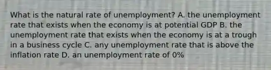 What is the natural rate of​ unemployment? A. the unemployment rate that exists when the economy is at potential GDP B. the unemployment rate that exists when the economy is at a trough in a business cycle C. any unemployment rate that is above the inflation rate D. an unemployment rate of​ 0%