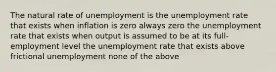 The natural rate of unemployment is the <a href='https://www.questionai.com/knowledge/kh7PJ5HsOk-unemployment-rate' class='anchor-knowledge'>unemployment rate</a> that exists when inflation is zero always zero the unemployment rate that exists when output is assumed to be at its full-employment level the unemployment rate that exists above frictional unemployment none of the above