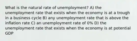 What is the natural rate of unemployment? A) the unemployment rate that exists when the economy is at a trough in a business cycle B) any unemployment rate that is above the inflation rate C) an unemployment rate of 0% D) the unemployment rate that exists when the economy is at potential GDP