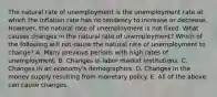 The natural rate of unemployment is the unemployment rate at which the inflation rate has no tendency to increase or decrease.​ However, the natural rate of unemployment is not fixed. What causes changes in the natural rate of​ unemployment? Which of the following will not cause the natural rate of unemployment to​ change? A. Many previous periods with high rates of unemployment. B. Changes in labor market institutions. C. Changes in an​ economy's demographics. D. Changes in the money supply resulting from monetary policy. E. All of the above can cause changes.