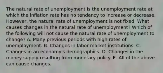 The natural rate of unemployment is the unemployment rate at which the inflation rate has no tendency to increase or decrease.​ However, the natural rate of unemployment is not fixed. What causes changes in the natural rate of​ unemployment? Which of the following will not cause the natural rate of unemployment to​ change? A. Many previous periods with high rates of unemployment. B. Changes in labor market institutions. C. Changes in an​ economy's demographics. D. Changes in the money supply resulting from monetary policy. E. All of the above can cause changes.