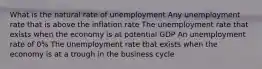 What is the natural rate of unemployment Any unemployment rate that is above the inflation rate The unemployment rate that exists when the economy is at potential GDP An unemployment rate of 0% The unemployment rate that exists when the economy is at a trough in the business cycle