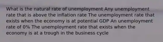 What is the natural rate of unemployment Any unemployment rate that is above the inflation rate The unemployment rate that exists when the economy is at potential GDP An unemployment rate of 0% The unemployment rate that exists when the economy is at a trough in the business cycle