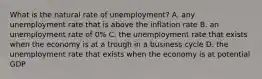 What is the natural rate of​ unemployment? A. any unemployment rate that is above the inflation rate B. an unemployment rate of​ 0% C. the unemployment rate that exists when the economy is at a trough in a business cycle D. the unemployment rate that exists when the economy is at potential GDP