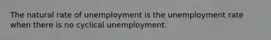 The natural rate of unemployment is the unemployment rate when there is no cyclical unemployment.