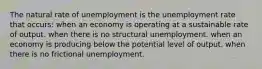 The natural rate of unemployment is the unemployment rate that occurs: when an economy is operating at a sustainable rate of output. when there is no structural unemployment. when an economy is producing below the potential level of output. when there is no frictional unemployment.