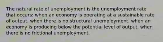 The natural rate of unemployment is the unemployment rate that occurs: when an economy is operating at a sustainable rate of output. when there is no structural unemployment. when an economy is producing below the potential level of output. when there is no frictional unemployment.