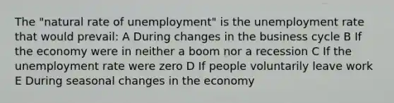 The "natural rate of unemployment" is the unemployment rate that would prevail: A During changes in the business cycle B If the economy were in neither a boom nor a recession C If the unemployment rate were zero D If people voluntarily leave work E During seasonal changes in the economy