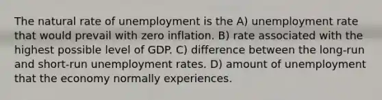 The natural rate of unemployment is the A) unemployment rate that would prevail with zero inflation. B) rate associated with the highest possible level of GDP. C) difference between the long-run and short-run unemployment rates. D) amount of unemployment that the economy normally experiences.