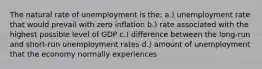 The natural rate of unemployment is the: a.) unemployment rate that would prevail with zero inflation b.) rate associated with the highest possible level of GDP c.) difference between the long-run and short-run unemployment rates d.) amount of unemployment that the economy normally experiences