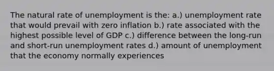 The natural rate of unemployment is the: a.) unemployment rate that would prevail with zero inflation b.) rate associated with the highest possible level of GDP c.) difference between the long-run and short-run unemployment rates d.) amount of unemployment that the economy normally experiences