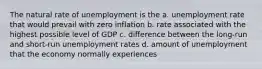 The natural rate of unemployment is the a. unemployment rate that would prevail with zero inflation b. rate associated with the highest possible level of GDP c. difference between the long-run and short-run unemployment rates d. amount of unemployment that the economy normally experiences