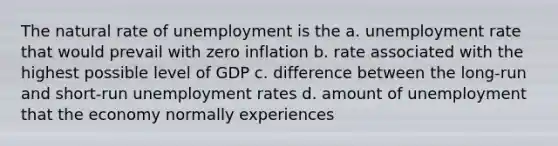 The natural rate of unemployment is the a. unemployment rate that would prevail with zero inflation b. rate associated with the highest possible level of GDP c. difference between the long-run and short-run unemployment rates d. amount of unemployment that the economy normally experiences