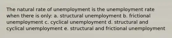 The natural rate of unemployment is the <a href='https://www.questionai.com/knowledge/kh7PJ5HsOk-unemployment-rate' class='anchor-knowledge'>unemployment rate</a> when there is only: a. structural unemployment b. frictional unemployment c. cyclical unemployment d. structural and cyclical unemployment e. structural and frictional unemployment